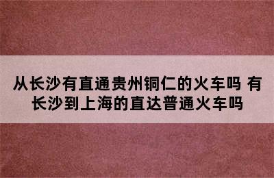 从长沙有直通贵州铜仁的火车吗 有长沙到上海的直达普通火车吗